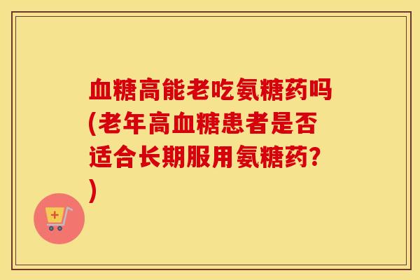 高能老吃氨糖药吗(老年高患者是否适合长期服用氨糖药?) 高能老吃氨糖药吗(老年高患者是否适合长期服用氨糖药?)