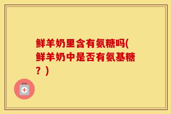 鲜羊奶里含有氨糖吗(鲜羊奶中是否有氨基糖?) 鲜羊奶里含有氨糖吗(鲜羊奶中是否有氨基糖?)