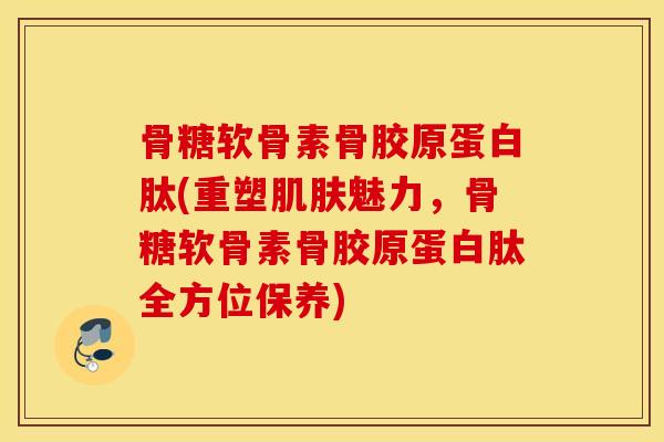 骨糖软骨素骨胶原蛋白肽(重塑魅力，骨糖软骨素骨胶原蛋白肽全方位保养)