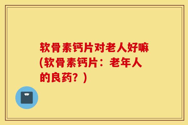 软骨素钙片对老人好嘛(软骨素钙片:老年人的良药?) 软骨素钙片对老人好嘛(软骨素钙片:老年人的良药?)