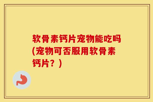 软骨素钙片宠物能吃吗(宠物可否服用软骨素钙片?) 软骨素钙片宠物能吃吗(宠物可否服用软骨素钙片?)