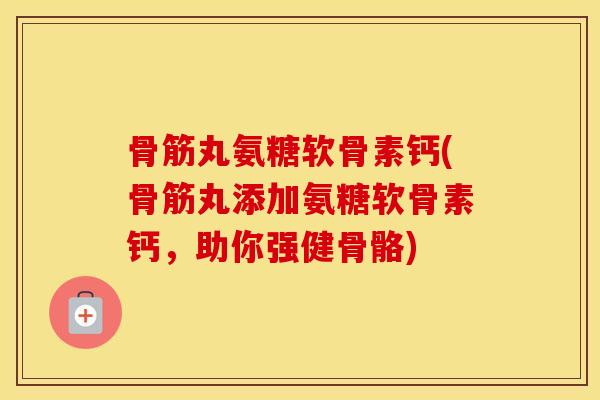 骨筋丸氨糖软骨素钙(骨筋丸添加氨糖软骨素钙,助你强健骨骼) 骨筋丸氨糖软骨素钙(骨筋丸添加氨糖软骨素钙,助你强健骨骼)