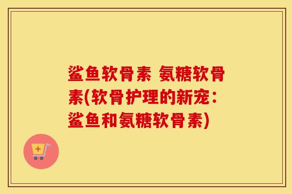 鲨鱼软骨素 氨糖软骨素(软骨护理的新宠：鲨鱼和氨糖软骨素)