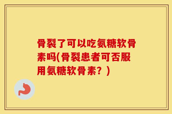 骨裂了可以吃氨糖软骨素吗(骨裂患者可否服用氨糖软骨素？)