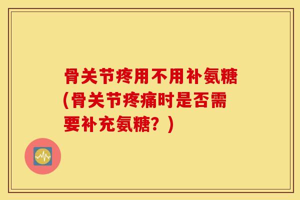 骨关节疼用不用补氨糖(骨关节时是否需要补充氨糖？)