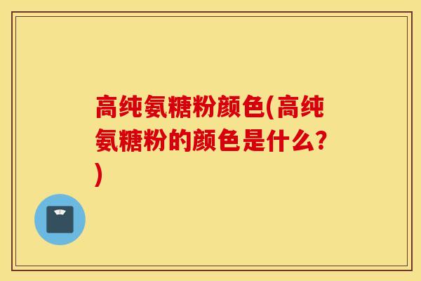 高纯氨糖粉颜色(高纯氨糖粉的颜色是什么？)