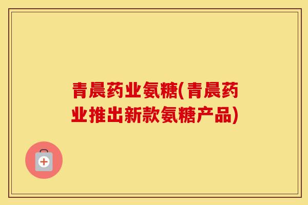青晨药业氨糖(青晨药业推出新款氨糖产品)