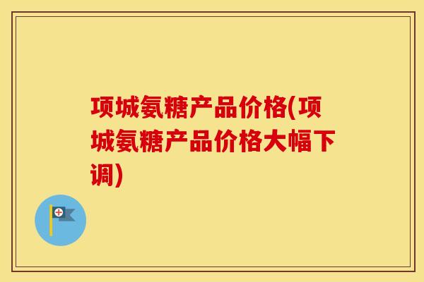 项城氨糖产品价格(项城氨糖产品价格大幅下调) 项城氨糖产品价格(项城氨糖产品价格大幅下调)
