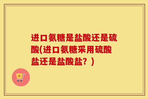 进口氨糖是盐酸还是硫酸(进口氨糖采用硫酸盐还是盐酸盐？)