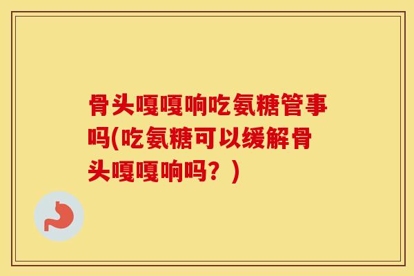 骨头嘎嘎响吃氨糖管事吗(吃氨糖可以缓解骨头嘎嘎响吗?) 骨头嘎嘎响吃氨糖管事吗(吃氨糖可以缓解骨头嘎嘎响吗?)