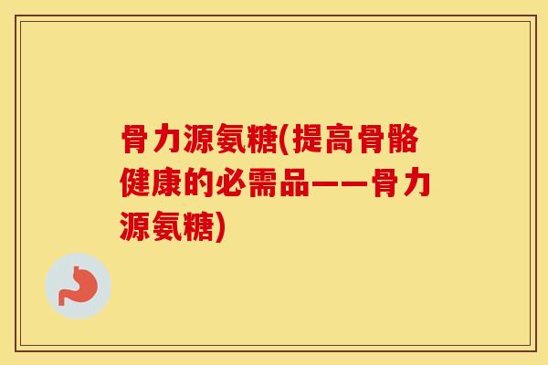 骨力源氨糖(提高骨骼健康的必需品——骨力源氨糖)