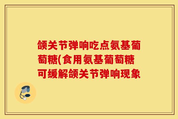 颌关节弹响吃点氨基葡萄糖(食用氨基葡萄糖可缓解颌关节弹响现象