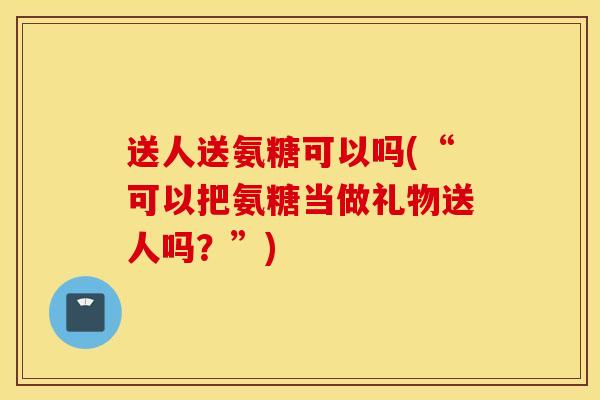 送人送氨糖可以吗(“可以把氨糖当做礼物送人吗?”) 送人送氨糖可以吗(“可以把氨糖当做礼物送人吗?”)