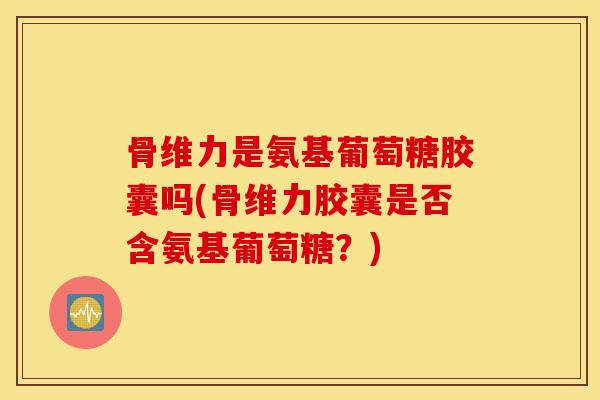骨维力是氨基葡萄糖胶囊吗(骨维力胶囊是否含氨基葡萄糖？)