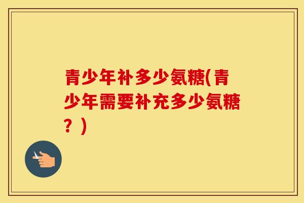 青少年补多少氨糖(青少年需要补充多少氨糖?) 青少年补多少氨糖(青少年需要补充多少氨糖?)