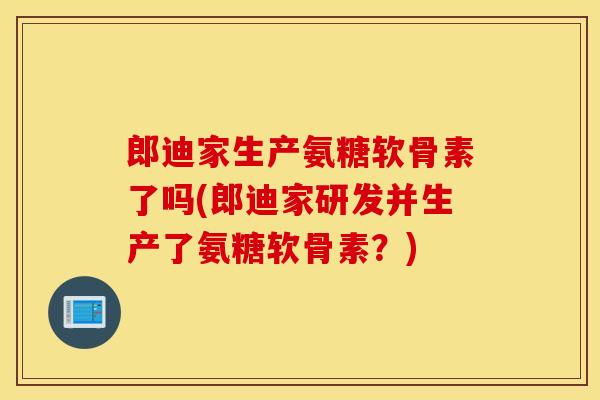 郎迪家生产氨糖软骨素了吗(郎迪家研发并生产了氨糖软骨素?) 郎迪家生产氨糖软骨素了吗(郎迪家研发并生产了氨糖软骨素?)