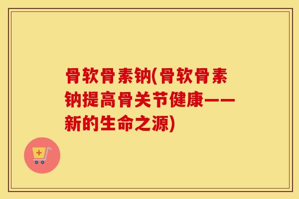 骨软骨素钠(骨软骨素钠提高骨关节健康——新的生命之源) 骨软骨素钠(骨软骨素钠提高骨关节健康——新的生命之源)