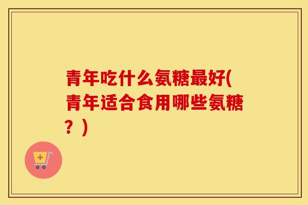 青年吃什么氨糖好(青年适合食用哪些氨糖?) 青年吃什么氨糖好(青年适合食用哪些氨糖?)