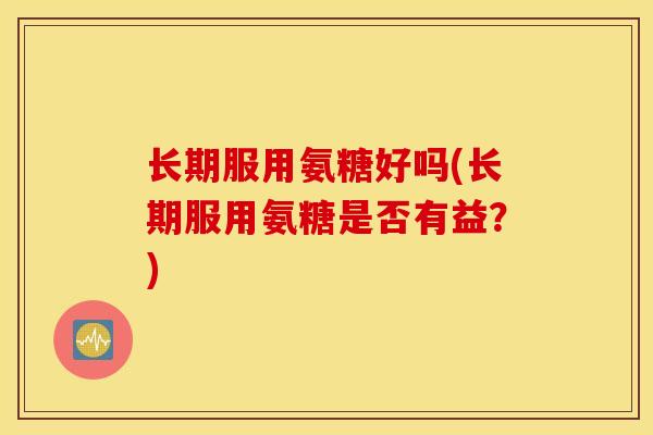 长期服用氨糖好吗(长期服用氨糖是否有益？)