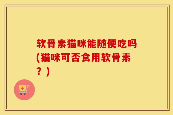软骨素猫咪能随便吃吗(猫咪可否食用软骨素？)