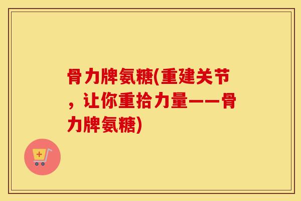 骨力牌氨糖(重建关节,让你重拾力量——骨力牌氨糖) 骨力牌氨糖(重建关节,让你重拾力量——骨力牌氨糖)
