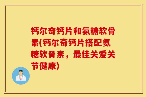 钙尔奇钙片和氨糖软骨素(钙尔奇钙片搭配氨糖软骨素，佳关爱关节健康)