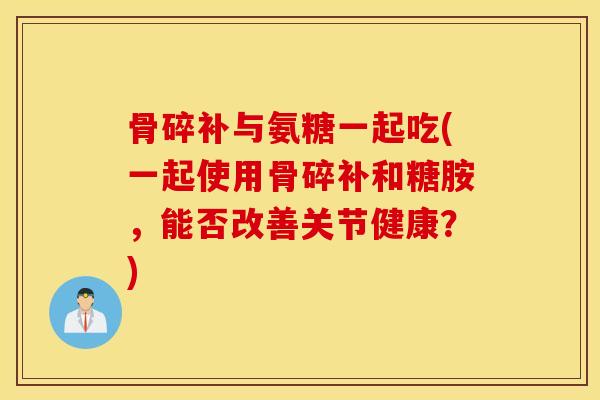 骨碎补与氨糖一起吃(一起使用骨碎补和糖胺,能否改善关节健康?) 骨碎补与氨糖一起吃(一起使用骨碎补和糖胺,能否改善关节健康?)