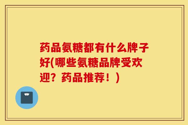 药品氨糖都有什么牌子好(哪些氨糖品牌受欢迎?药品推荐!) 药品氨糖都有什么牌子好(哪些氨糖品牌受欢迎?药品推荐!)