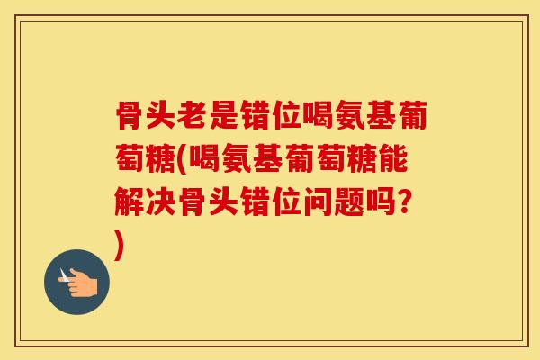 骨头老是错位喝氨基葡萄糖(喝氨基葡萄糖能解决骨头错位问题吗?) 骨头老是错位喝氨基葡萄糖(喝氨基葡萄糖能解决骨头错位问题吗?)