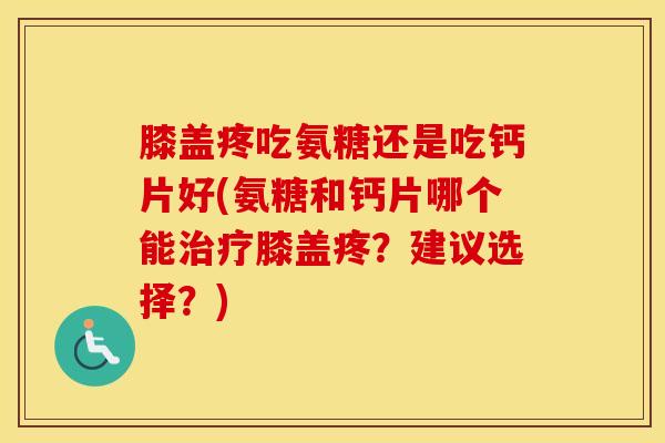 膝盖疼吃氨糖还是吃钙片好(氨糖和钙片哪个能膝盖疼？建议选择？)