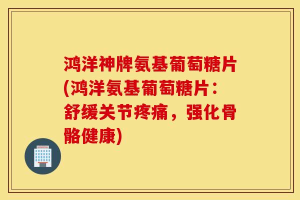 鸿洋神牌氨基葡萄糖片(鸿洋氨基葡萄糖片:舒缓关节,强化骨骼健康) 鸿洋神牌氨基葡萄糖片(鸿洋氨基葡萄糖片:舒缓关节,强化骨骼健康)
