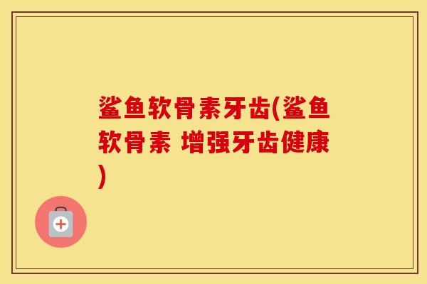 鲨鱼软骨素牙齿(鲨鱼软骨素 增强牙齿健康) 鲨鱼软骨素牙齿(鲨鱼软骨素 增强牙齿健康)