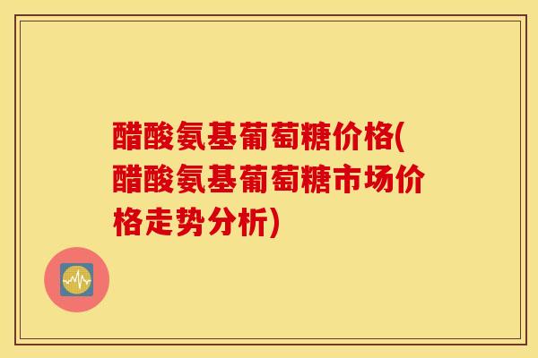 醋酸氨基葡萄糖价格(醋酸氨基葡萄糖市场价格走势分析) 醋酸氨基葡萄糖价格(醋酸氨基葡萄糖市场价格走势分析)