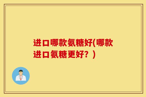 进口哪款氨糖好(哪款进口氨糖更好?) 进口哪款氨糖好(哪款进口氨糖更好?)