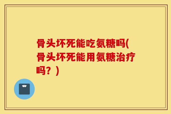 骨头坏死能吃氨糖吗(骨头坏死能用氨糖吗?) 骨头坏死能吃氨糖吗(骨头坏死能用氨糖吗?)