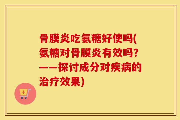 骨膜炎吃氨糖好使吗(氨糖对骨膜炎有效吗?——探讨成分对的效果) 骨膜炎吃氨糖好使吗(氨糖对骨膜炎有效吗?——探讨成分对的效果)