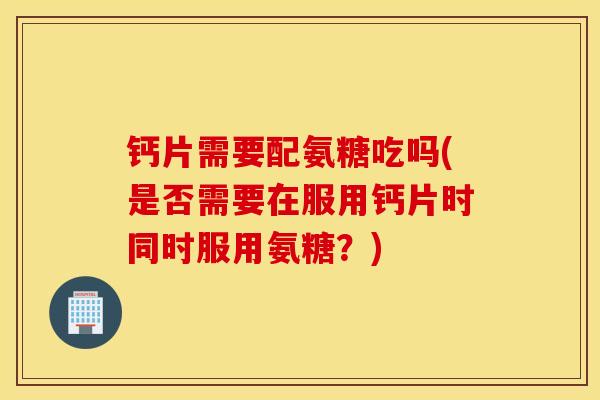 钙片需要配氨糖吃吗(是否需要在服用钙片时同时服用氨糖?) 钙片需要配氨糖吃吗(是否需要在服用钙片时同时服用氨糖?)