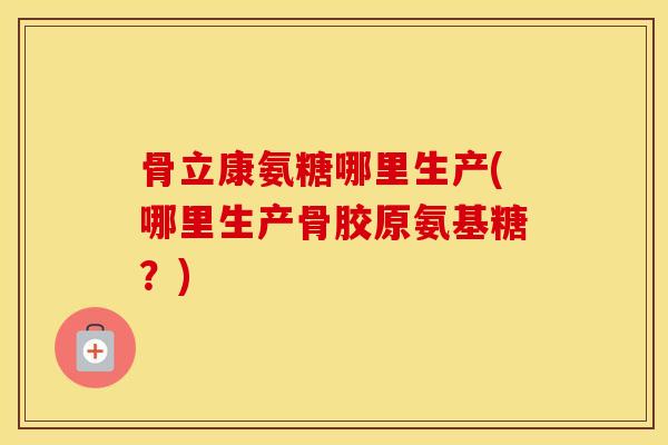 骨立康氨糖哪里生产(哪里生产骨胶原氨基糖?) 骨立康氨糖哪里生产(哪里生产骨胶原氨基糖?)