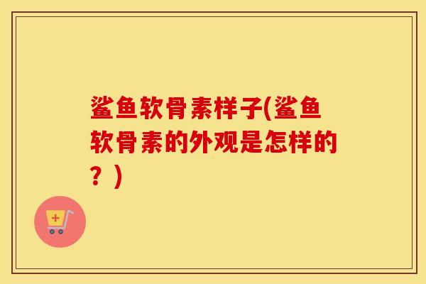 鲨鱼软骨素样子(鲨鱼软骨素的外观是怎样的?) 鲨鱼软骨素样子(鲨鱼软骨素的外观是怎样的?)