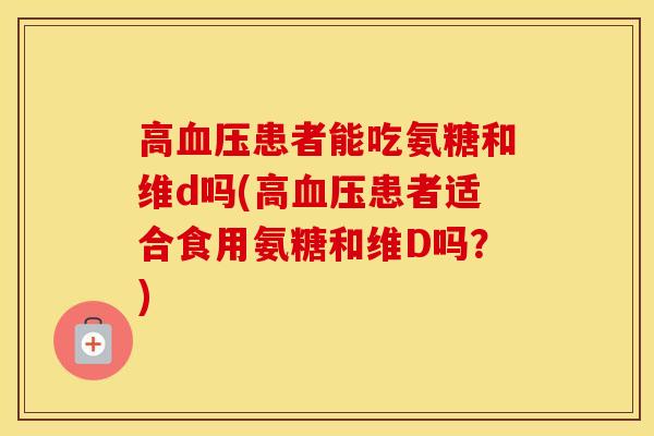 高患者能吃氨糖和维d吗(高患者适合食用氨糖和维D吗?) 高患者能吃氨糖和维d吗(高患者适合食用氨糖和维D吗?)