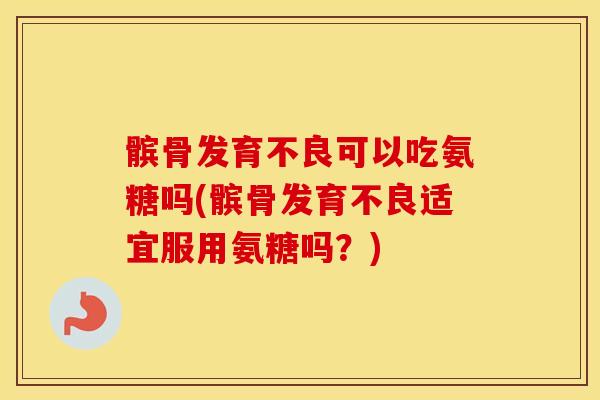 髌骨发育不良可以吃氨糖吗(髌骨发育不良适宜服用氨糖吗？)