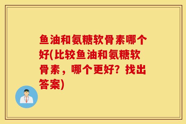 鱼油和氨糖软骨素哪个好(比较鱼油和氨糖软骨素,哪个更好?找出答案) 鱼油和氨糖软骨素哪个好(比较鱼油和氨糖软骨素,哪个更好?找出答案)