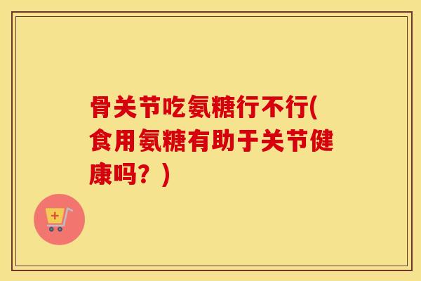 骨关节吃氨糖行不行(食用氨糖有助于关节健康吗？)