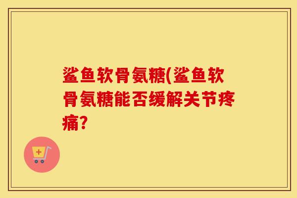 鲨鱼软骨氨糖(鲨鱼软骨氨糖能否缓解关节? 鲨鱼软骨氨糖(鲨鱼软骨氨糖能否缓解关节?