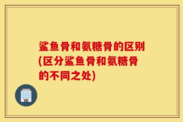 鲨鱼骨和氨糖骨的区别(区分鲨鱼骨和氨糖骨的不同之处)