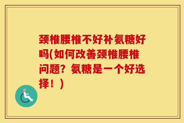 颈椎腰椎不好补氨糖好吗(如何改善颈椎腰椎问题？氨糖是一个好选择！)