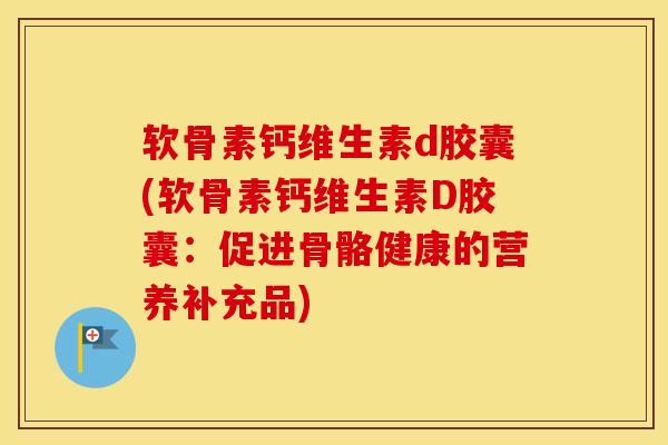 软骨素钙维生素d胶囊(软骨素钙维生素D胶囊:促进骨骼健康的营养补充品) 软骨素钙维生素d胶囊(软骨素钙维生素D胶囊:促进骨骼健康的营养补充品)