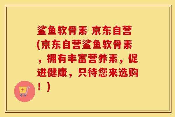 鲨鱼软骨素 京东自营(京东自营鲨鱼软骨素,拥有丰富营养素,促进健康,只待您来选购!) 鲨鱼软骨素 京东自营(京东自营鲨鱼软骨素,拥有丰富营养素,促进健康,只待您来选购!)