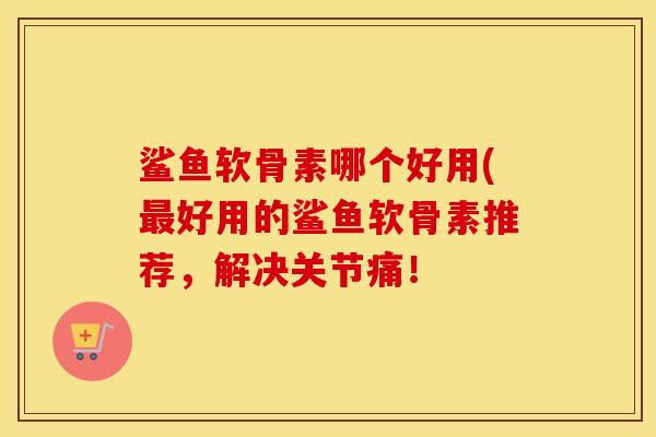 鲨鱼软骨素哪个好用(好用的鲨鱼软骨素推荐,解决关节痛! 鲨鱼软骨素哪个好用(好用的鲨鱼软骨素推荐,解决关节痛!