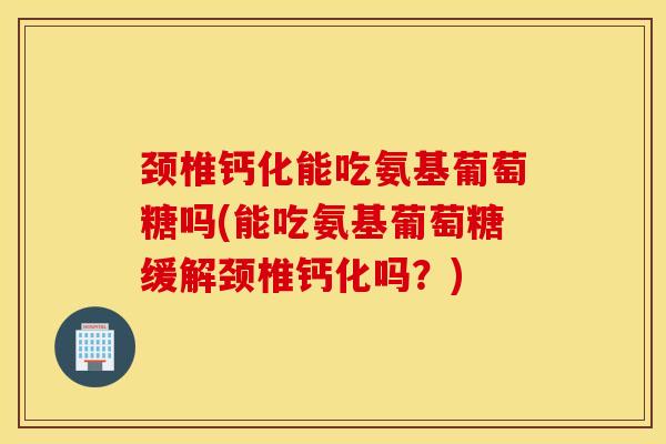 颈椎钙化能吃氨基葡萄糖吗(能吃氨基葡萄糖缓解颈椎钙化吗？)